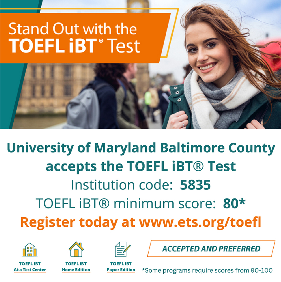 UMBC accepts the TOEFL iBT Test. Institution code: 5853. Minimum score: 80, with some programs requiring 90-100. Register at ets.org/toefl. Click image to go to website.