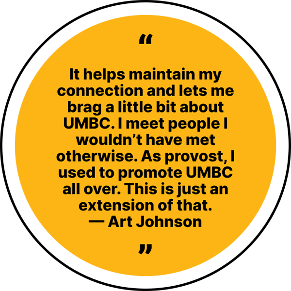Quote reading, “It helps maintain my connection and lets me brag a little bit about UMBC. I meet people I wouldn’t have met otherwise. As provost, I used to promote UMBC all over. This is just an extension of that.” - Art Johnson