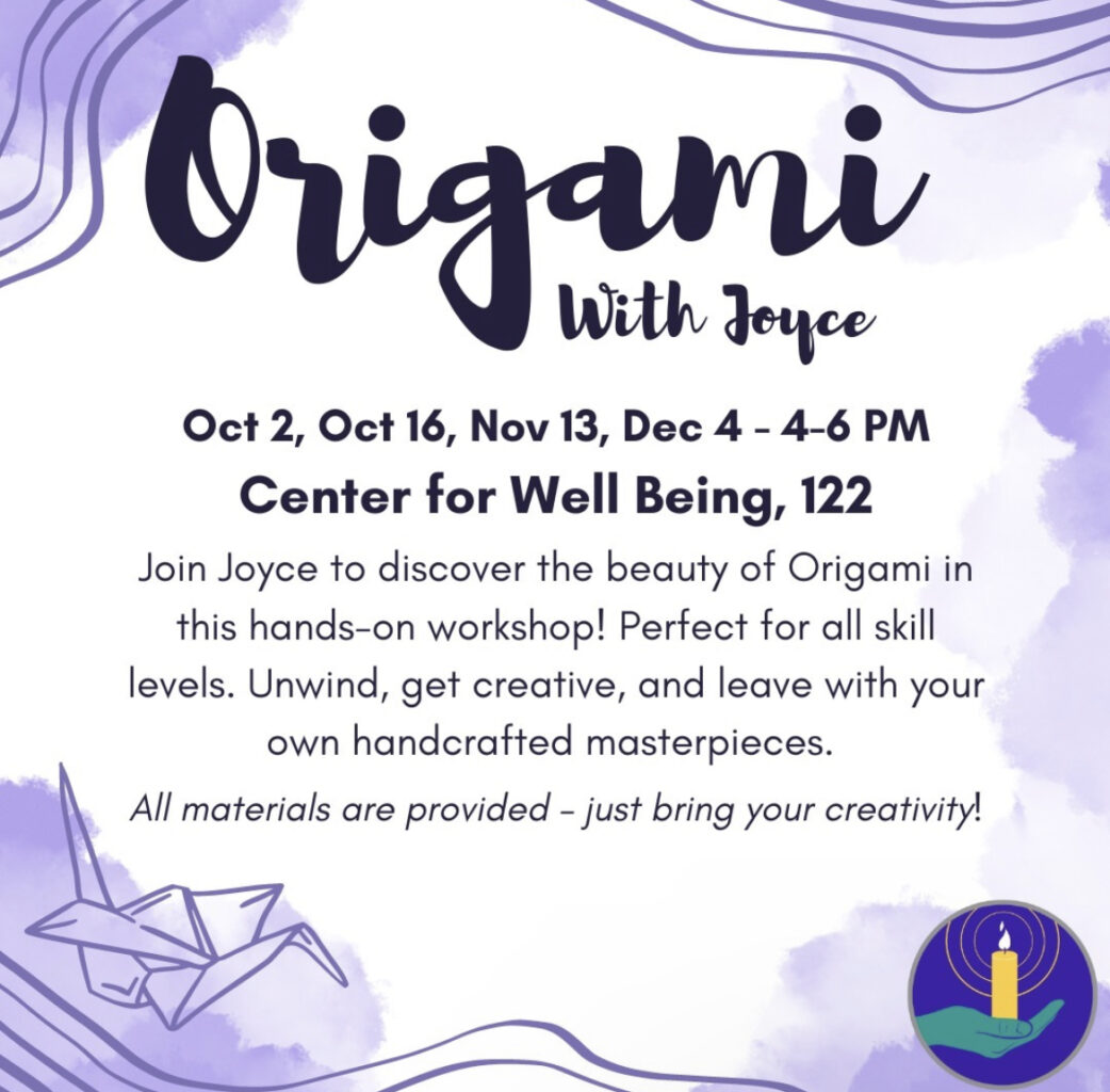 A flyer that reads "Origami With Joyce
Oct 2, Oct 16, Nov 13, Dec 4 – 4-6 PM
Center for Well Being, 122

Join Joyce to discover the beauty of Origami in this hands-on workshop! Perfect for all skill levels. Unwind, get creative, and leave with your own handcrafted masterpieces.

All materials are provided – just bring your creativity!"
