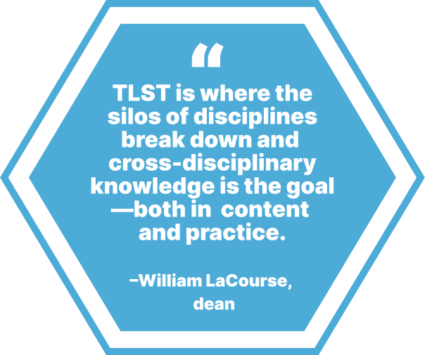 TLST is where the silos of disciplines break down and cross-disciplinary  knowledge is the goal —both in content and practice. –William LaCourse, dean